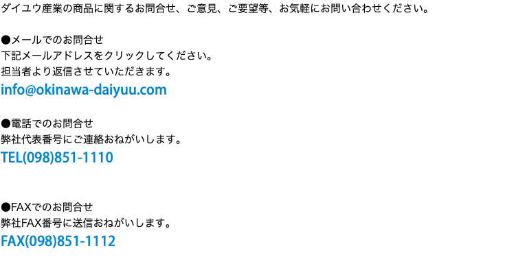 ダイユウ産業の商品に関するお問合せ、ご意見、ご要望等、お気軽にお問い合わせください。 ●メールでのお問合せ 下記メールアドレスをクリックしてください。 担当者より返信させていただきます。 info@okinawa-daiyuu.com ●電話でのお問合せ 弊社代表番号にご連絡おねがいします。 TEL(098)851-1110 ●FAXでのお問合せ 弊社FAX番号に送信おねがいします。 FAX(098)851-1112
